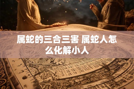 属蛇的三合三害 属蛇人怎么化解小人
