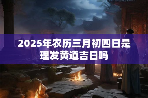 2025年农历三月初四日是理发黄道吉日吗