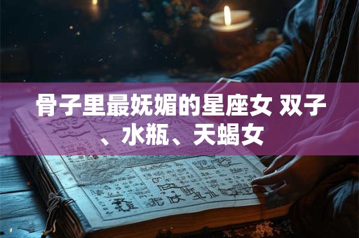 骨子里最妩媚的星座女 双子、水瓶、天蝎女
