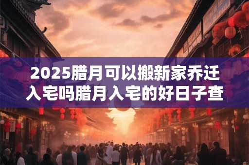 2025腊月可以搬新家乔迁入宅吗腊月入宅的好日子查询