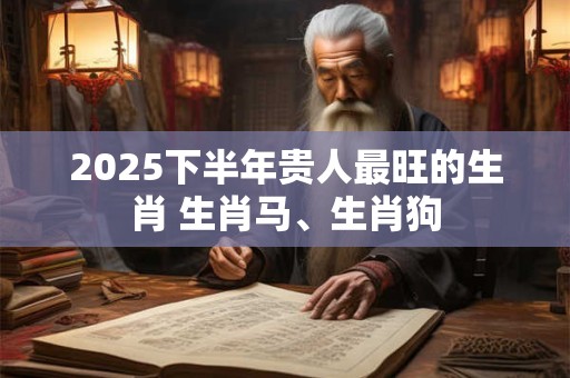 2025下半年贵人最旺的生肖 生肖马、生肖狗