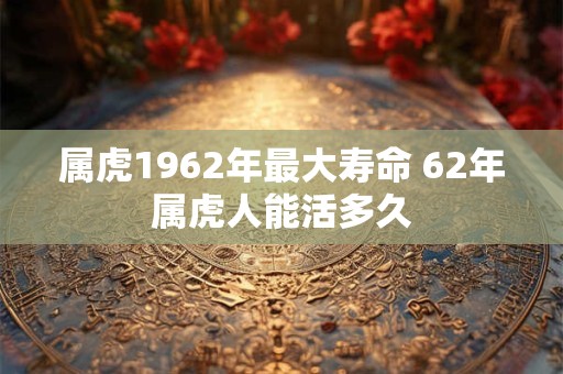 属虎1962年最大寿命 62年属虎人能活多久