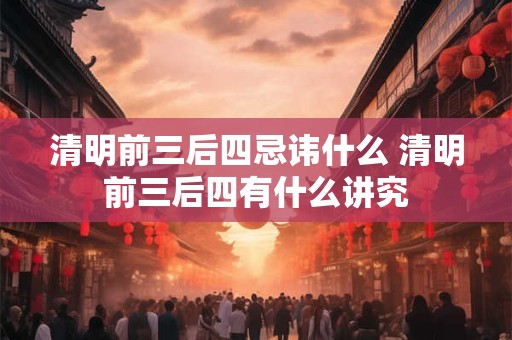 清明前三后四忌讳什么 清明前三后四有什么讲究