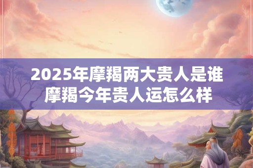 2025年摩羯两大贵人是谁 摩羯今年贵人运怎么样