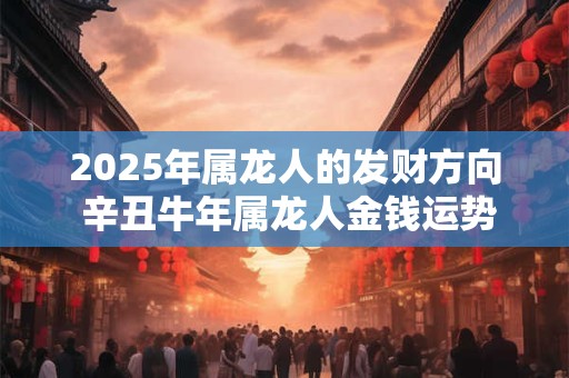 2025年属龙人的发财方向 辛丑牛年属龙人金钱运势