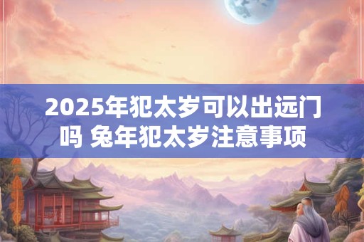 2025年犯太岁可以出远门吗 兔年犯太岁注意事项
