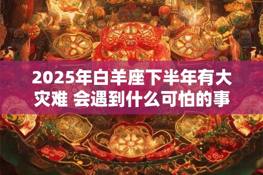 2025年白羊座下半年有大灾难 会遇到什么可怕的事