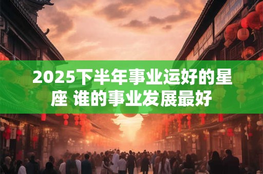 2025下半年事业运好的星座 谁的事业发展最好