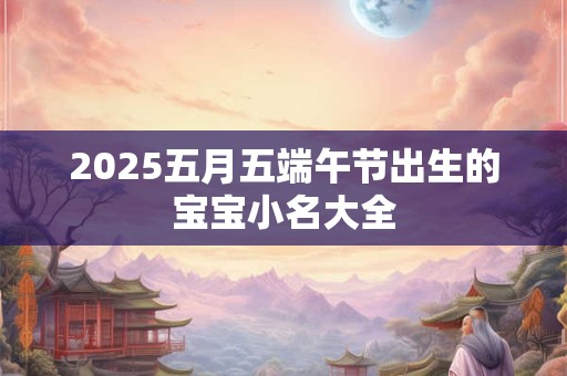 2025五月五端午节出生的宝宝小名大全