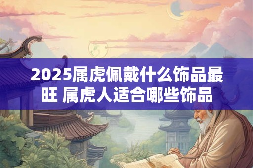 2025属虎佩戴什么饰品最旺 属虎人适合哪些饰品