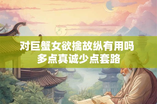 对巨蟹女欲擒故纵有用吗 多点真诚少点套路