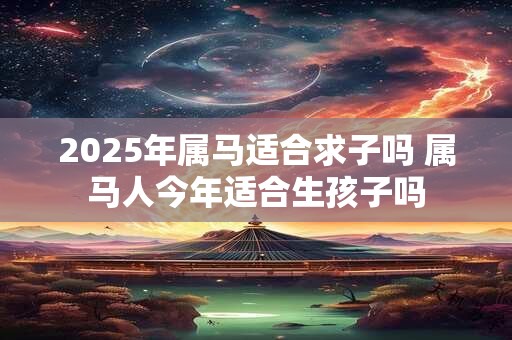 2025年属马适合求子吗 属马人今年适合生孩子吗