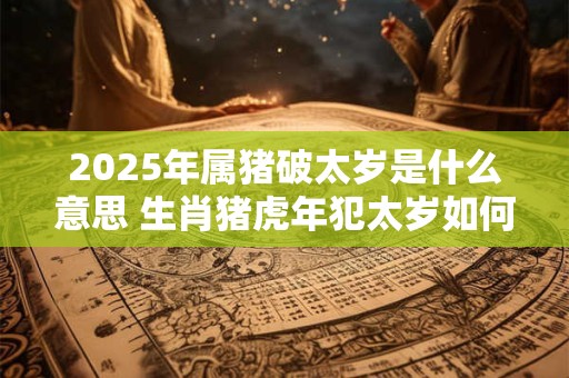 2025年属猪破太岁是什么意思 生肖猪虎年犯太岁如何化解