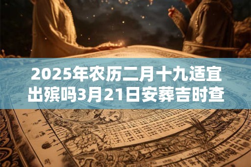 2025年农历二月十九适宜出殡吗3月21日安葬吉时查询