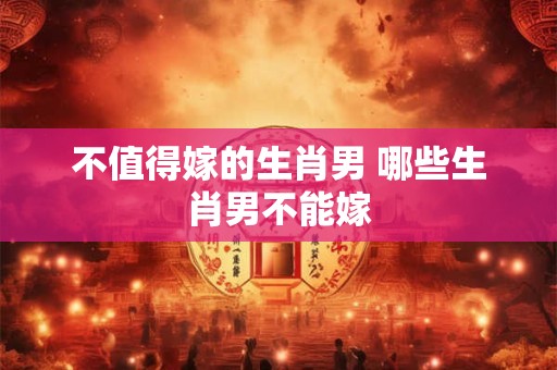 不值得嫁的生肖男 哪些生肖男不能嫁