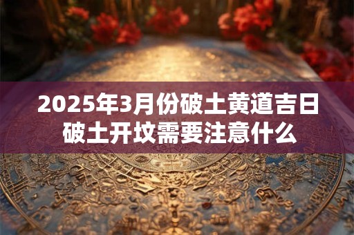 2025年3月份破土黄道吉日 破土开坟需要注意什么