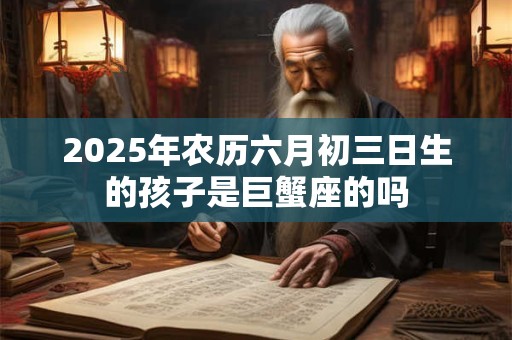 2025年农历六月初三日生的孩子是巨蟹座的吗