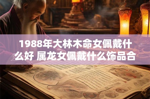 详细阅读:1988年大林木命女佩戴什么好 属龙女佩戴什么饰品合适 1988年大林木命女佩戴什么好 属龙女佩戴什么饰品合适