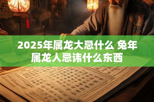 2025年属龙大忌什么 兔年属龙人忌讳什么东西