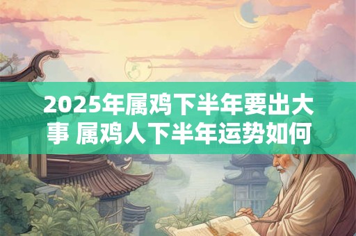 2025年属鸡下半年要出大事 属鸡人下半年运势如何
