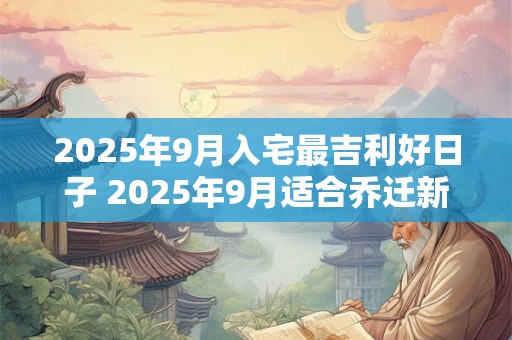 2025年9月入宅最吉利好日子 2025年9月适合乔迁新居好日子 2025年9月入宅最吉利好日子 2025年9月适合乔迁新居好日子
