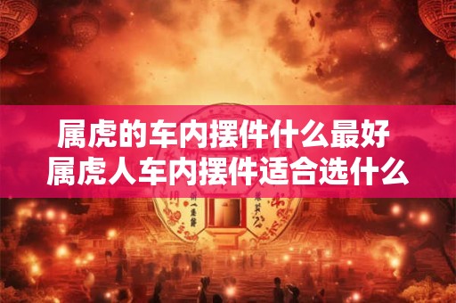 属虎的车内摆件什么最好 属虎人车内摆件适合选什么