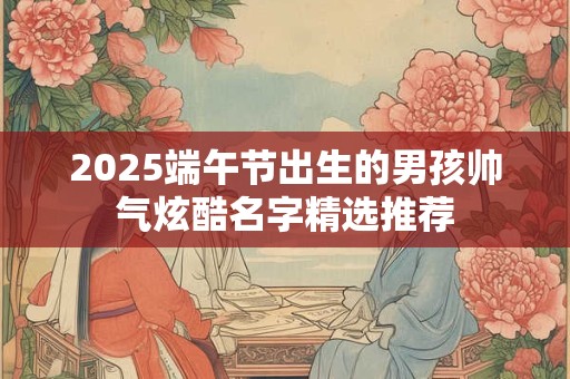 2025端午节出生的男孩帅气炫酷名字精选推荐