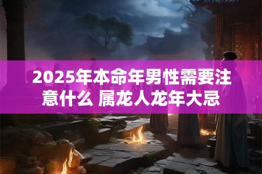 2025年本命年男性需要注意什么 属龙人龙年大忌