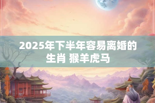 2025年下半年容易离婚的生肖 猴羊虎马