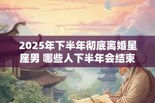 2025年下半年彻底离婚星座男 哪些人下半年会结束婚姻
