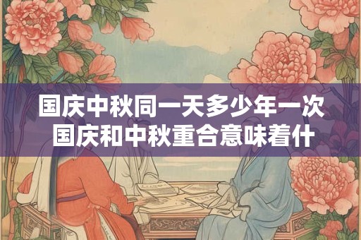 国庆中秋同一天多少年一次 国庆和中秋重合意味着什么