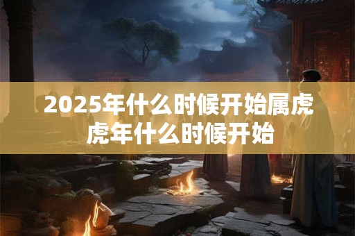 2025年什么时候开始属虎 虎年什么时候开始