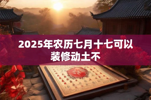 2025年农历七月十七可以装修动土不