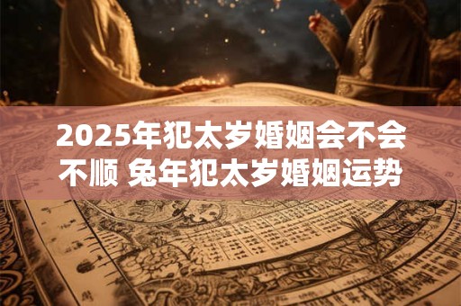 2025年犯太岁婚姻会不会不顺 兔年犯太岁婚姻运势