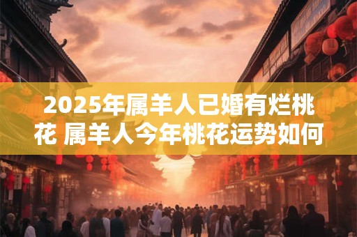 2025年属羊人已婚有烂桃花 属羊人今年桃花运势如何