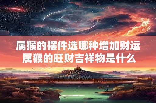 属猴的摆件选哪种增加财运 属猴的旺财吉祥物是什么
