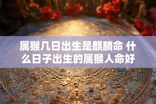 属猴几日出生是麒麟命 什么日子出生的属猴人命好
