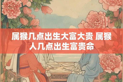 属猴几点出生大富大贵 属猴人几点出生富贵命