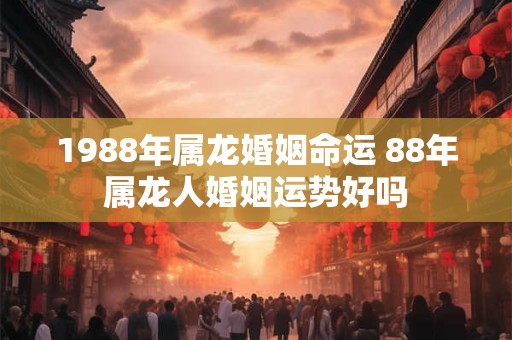 1988年属龙婚姻命运 88年属龙人婚姻运势好吗
