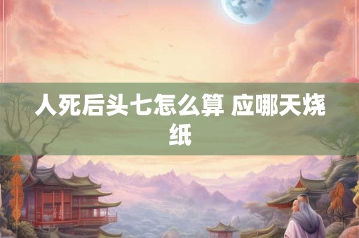 人死后头七怎么算 应哪天烧纸