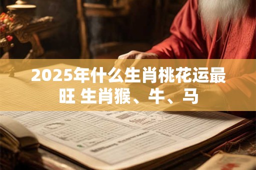 2025年什么生肖桃花运最旺 生肖猴、牛、马