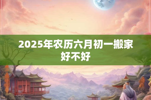 2025年农历六月初一搬家好不好