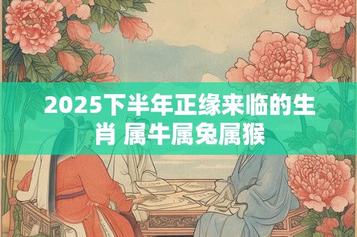 2025下半年正缘来临的生肖 属牛属兔属猴