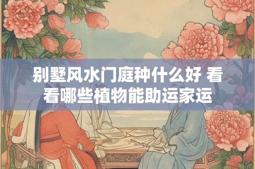 别墅风水门庭种什么好 看看哪些植物能助运家运