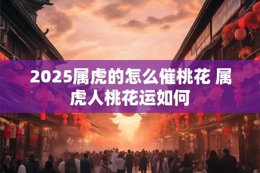2025属虎的怎么催桃花 属虎人桃花运如何