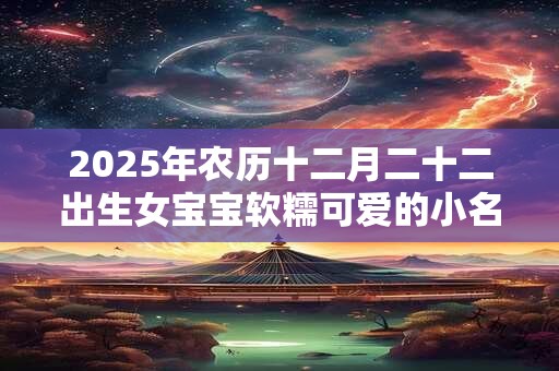 2025年农历十二月二十二出生女宝宝软糯可爱的小名大全