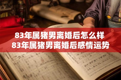 83年属猪男离婚后怎么样 83年属猪男离婚后感情运势