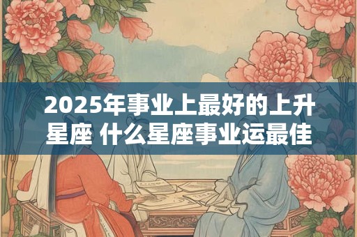2025年事业上最好的上升星座 什么星座事业运最佳