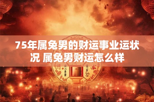 75年属兔男的财运事业运状况 属兔男财运怎么样