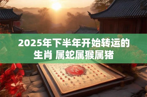 2025年下半年开始转运的生肖 属蛇属猴属猪